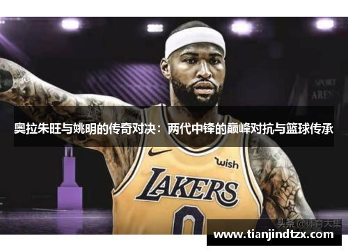 奥拉朱旺与姚明的传奇对决：两代中锋的巅峰对抗与篮球传承