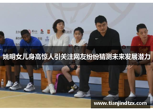 姚明女儿身高惊人引关注网友纷纷猜测未来发展潜力