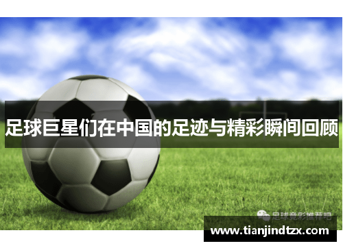足球巨星们在中国的足迹与精彩瞬间回顾