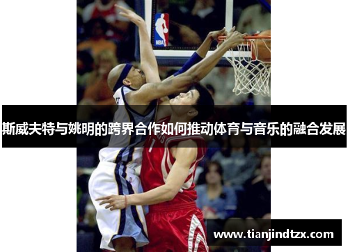 斯威夫特与姚明的跨界合作如何推动体育与音乐的融合发展